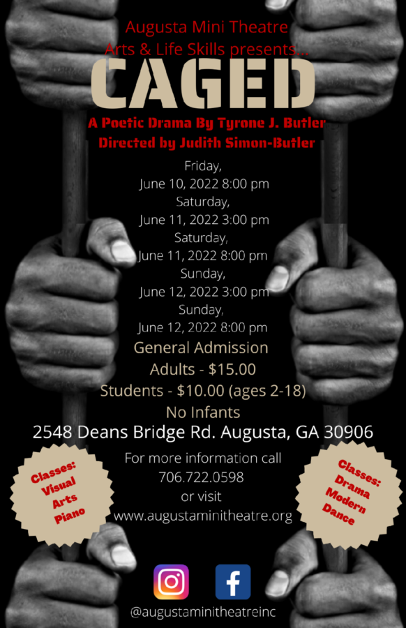 Caged: A Poetic Drama By Tyrone J. Butler Directed by Judith Simon-Butler Friday June 10, 2022 8:00pm Saturday June 11, 2022 3:00pm Saturday June 11, 2022 8:00pm Sunday June 12, 2022 3:00pm Sunday June 12, 2022 8:00pm General Admission Adults - $15.00 Students - $10.00 ages 2 to 18 No infants 2548 Deans Bridge Rd. Augusta, GA 30906 For more information call 7067220598 or visit www.augustaminitheatre.org