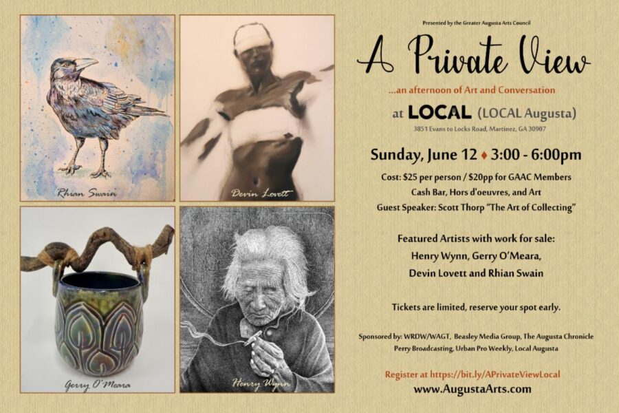 Presented by the Greater Augusta Arts Council A Private View …an afternoon of Art and Conversation at LOCAL (LOCAL AUGUSTA) 3851 Evans to Locks Road, Martinez, GA 30907 SUNDAY, June 12 3:00 - 6:00pm Cost: $25 per person/$20pp for GAAC Members Cash Bar, Hors D'oeuvres, and Art Guest Speaker: Scott Thorp "The Art of Collecting" Featured Artists with work for sale: Henry Wynn, Gerry O'Meara, Devin Lovett and Rhian Swain Tickets are limited, reserve your spot early. Sponsored by: WRDW/WGAT, Beasley Media Group, The Augusta Chronicle, Perry Broadcasting, Urban Pro Weekly, Local Augusta Register at https://bit.ly/APrivateViewLocal www.AugustaArts.com
